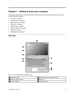 Page 17 

&KDSW
HU *HWWLQJ
WR NQRZ \RXUFRPSXW HU 
7KLV
FKDSW HULQWU RGXFHV WKHFRPSXW HUKDU GZDU HIHDWXU HVWR JLYH \RXWKHEDVLF LQIRUPDWLRQ \RXZLOOQHHG
W
R VWDU WXVLQJ WKHFRPSXW HU
a
W7RS YLHZX RQSDJH 
a
W/HIWVLGH YLHZXRQSDJH 
a
W5LJKWVLGH YLHZXRQSDJH 
a
W)URQW YLHZX RQSDJH 
a
W%RWW RPYLHZX RQSDJH 
a
W6WDWXV LQGLFDW RUVXRQSDJH 
a
W)HDWXU HVXRQSDJH 
a
W6SHFL1FDWLRQVX RQSDJH  
7
RS YLHZ 
 
)LJXU
H  /
HQRYR %%DQG% WRS YLHZ   ,QW
HJU DWHG FDPHU D    2QH.
H\ 
j...