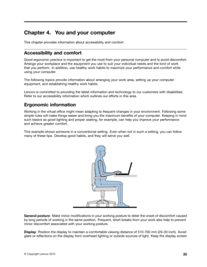 Page 41 

&KDSW
HU <
RX DQG \RXU FRPSXW HU 
7KLV
FKDSW HUSURYLGHV LQIRUPDWLRQ DERXWDFFHVVLELOLW\ DQGFRPIRU W 
$FFHVVLELOLW\
DQGFRPIRU W 
*RRG
HUJRQRPLF SUDFWLFH LVLPSRU WDQWWR JHW WKHPRVW IURP \RXU SHUVRQDO FRPSXWHUDQG WR DYRLG GLVFRPIRU W
$UU
DQJH \RXUZRUNSODFH DQGWKHHTXLSPHQW \RXXVHWR VXLW \RXU LQGLYLGXDO QHHGVDQGWKHNLQG RIZRUN
WKDW
\RXSHUIRUP ,QDGGLWLRQ XVHKHDOWK\ ZRUNKDELWV WR PD[LPL] H\RXU SHUIRUPDQFH DQGFRPIRU WZKLOH
XVLQJ
\RXUFRPSXW HU
7KH
IROORZLQJ WRSLFV SURYLGH LQIRUPDWLRQ DERXWDUUDQJLQJ...