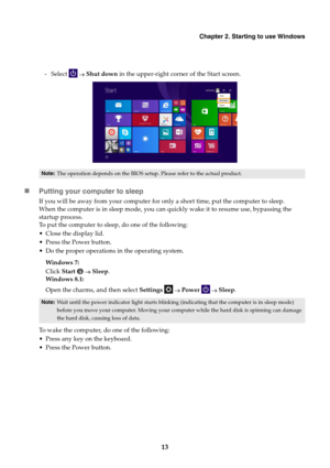 Page 17Chapter 2. Starting to use Windows
13
- Select   Shut down in the upper-right corner of the Start screen.
Putting your computer to sleep
If you will be away from your computer for only a short time, put the computer to sleep.
When the computer is in sleep mode, you can quickly wake it to resume use, bypassing the 
startup process.
To put the computer to sleep, do one of the following:
 Close the display lid.
 Press the Power button.
 Do the proper operations in the operating system.
Windows 7:
Click...