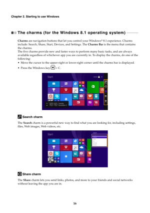 Page 2016
Chapter 2. Starting to use Windows
The charms (for the Windows 8.1 operating system)   - - - - - - - - - - - - - - 
Charms are navigation buttons that let you control your Windows® 8.1 experience. Charms 
include: Search, Share, Start, Devices, and Settings. The Charms Bar is the menu that contains 
the charms.
The five charms provide new and faster ways to perform many basic tasks, and are always 
available regardless of whichever app you are currently in. To display the charms, do one of the...