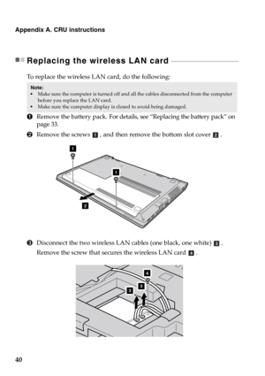 Page 4640
Appendix A. CRU instructions
Replacing the wireless LAN card - - - - - - - - - - - - - - - - - - - - - - - - - - - - - - - - - - - - - - - - - - - - - - 
To replace the wireless LAN card, do the following:
1Remove the battery pack. For details, see “Replacing the battery pack” on 
page 33.
2Remove the screws , and then remove the bottom slot cover .
3Disconnect the two wireless LAN cables (one black, one white) . 
Remove the screw that secures the wireless LAN card .
Note:  Make sure the computer is...