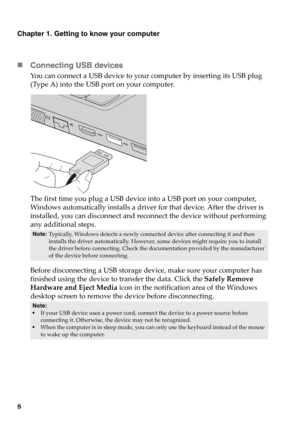 Page 148
Chapter 1. Getting to know your computer
„Connecting USB devices
You can connect a USB device to your computer by inserting its USB plug 
(Type A) into the USB port on your computer.
The first time you plug a USB device into a USB port on your computer, 
Windows automatically installs a driver for that device. After the driver is 
installed, you can disconnect and reconnect the device without performing 
any additional steps.
Before disconnecting a USB storage device, make sure your computer has...