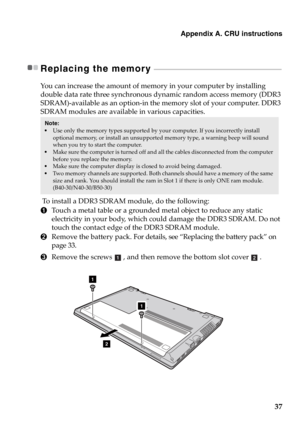 Page 43Appendix A. CRU instructions
37
Replacing the memory  - - - - - - - - - - - - - - - - - - - - - - - - - - - - - - - - - - - - - - - - - - - - - - - - - - - - - - - - - - - - - - - - - - - - - - - - - - - - -
You can increase the amount of memory in your computer by installing 
double data rate three synchronous dynamic random access memory (DDR3 
SDRAM)-available as an option-in the memory slot of your computer. DDR3 
SDRAM modules are available in various capacities.
 To install a DDR3 SDRAM module, do...