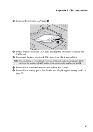 Page 47Appendix A. CRU instructions
41
4Remove the wireless LAN card .
5Install the new wireless LAN card and tighten the screw to secure the 
LAN card.
6Reconnect the two wireless LAN cables (one black, one white).
7Reinstall the bottom slot cover and tighten the screws.
8Reinstall the battery pack. For details, see “Replacing the battery pack” on 
page 33.
Note: When installing or reinstalling the wireless LAN card, make sure to plug the black 
cable into the jack labeled AUX and the white cable into the jack...