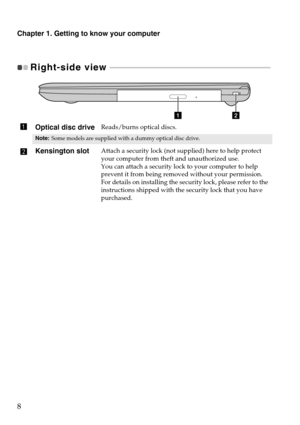 Page 12Chapter 1. Getting to know your computer
8
Right-side view  - - - - - - - - - - - - - - - - - - - - - - - - - - - - - - - - - - - - - - - - - - - - - - - - - - - - - - - - - - - - - - -  - - - - - - - - - - - - - - - - - - - 
Optical disc driveReads/burns optical discs.
Note:Some models are supplied with a dummy optical disc drive.
Kensington slotAttach a security lock (not supplied) here to help protect 
your computer from theft and unauthorized use.
You can attach a security lock to your computer to...
