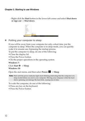 Page 16Chapter 2. Starting to use Windows
12
- Right-click the Start button in the lower-left corner and select  Shut down 
or sign out 
 Shut
  down.
Putting your computer to sleep
If you will be away from your computer for only a short time, put the 
computer to sleep. When the computer  is in sleep mode, you can quickly 
wake it to resume use, bypassing the startup process.
To put the computer to sleep, do one of the following:
 Close the display lid.
 Press the Power button.
 Do the proper operations in...