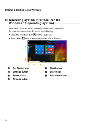 Page 18Chapter 2. Starting to use Windows
14
Operating system interface (for the 
W
indows 10 operating system)  - - - - - - - - - - - - - - - - - - - - - - - - - - - - - - - - - - - - - - - - - - - - - 
Windows 10 comes with a powerful and useful start menu.
To open the start menu, do one of the following:
 Press the Windows key 
 on the keyboard.
 Start 
 on the lower-left corner of the desktop.
Get Started app
Settings button
Power button
All apps button
Start button
Search box
Task view button 