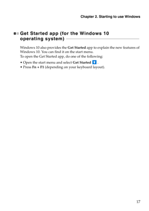 Page 21Chapter 2. Starting to use Windows
17
Get Started app (for the Windows 10 
operating system)  - - - - - - - - - - - - - - - - - - - - - - - - - - - - - - - - - - - - - - - - - - - - - - - - - - - - - - - - - - - - - - -  - - - - - - - - - - - - 
Windows 10 also provides the  Get Started app to explain the new features of 
Windows 10. You can find it on the start menu.
To open the Get Started app, do one of the following:
 Open the start menu and select  Get Starte
 d  .
 ess Fn + F1 (depending on your...