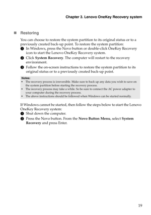 Page 23Chapter 3. Lenovo OneKey Recovery system
19

Restor ing
You can choose to restore the system partition to its original status or to a 
previously created back-up point. To restore the system partition:
1In Windows, press the Novo button or double-click OneKey Recovery 
icon to 
 start the Lenovo OneKey Recovery system.
2 Click  System Recovery . T

he computer will restart to the recovery 
environment.
3 Follow the on-screen instructions to restore the system partition to its 
original 
 status or to a...