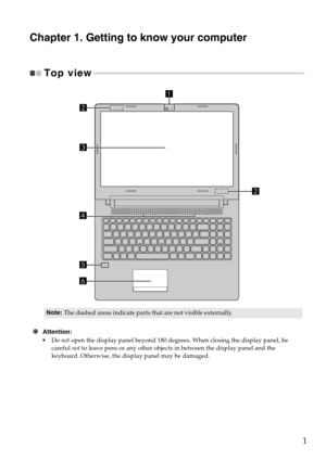 Page 51
Chapter 1. Getting to know your computer
Top view - - - - - - - - - - - - - - - - - - - - - - - - - - - - - - - - - - - - - - - - - - - - - - - - - - - - - - - - - - - - - - - - - - - - - - - - - - - - - - - - - - - - - - - - - - - - - - - - - - - 
Attention:
•Do  not open  
 the display panel beyond 180 degrees. When closing the display panel, be 
careful  not to leave pens or any other objects in between the display panel and the 
keyboard. Otherwise, the di splay panel may be damaged.
Note:The...