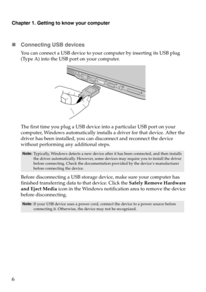 Page 10Chapter 1. Getting to know your computer
6 Connecting USB devices
You can connect a USB device to your  computer by inserting its USB plug 
(Type A) into the USB port on your computer.
The f

irst time you plug a USB device into a particular  U
S
 B port on your 
computer, Windows automatically installs a driver for that device. After the 
driver has been installed, you can disconnect and reconnect the device 
without performing an y additional steps. 
Before disconnecting a USB storage device, make...