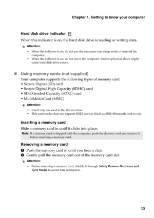 Page 19Chapter 1. Getting to know your computer
13
Hard disk drive indicator 
When this indicator is on, the hard disk drive is reading or writing data.
„Using memory cards (not supplied) 
Your computer supports the following types of memory card:
• Secure Digital (SD) card
• Secure Digital High Capacity (SDHC) card
• SD eXtended Capacity (SDXC) card
• MultiMediaCard (MMC)
Inserting a memory card
Slide a memory card in until it clicks into place.
Removing a memory card
1Push the memory card in until you hear a...