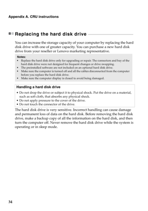Page 4034
Appendix A. CRU instructions
Replacing the hard disk drive  - - - - - - - - - - - - - - - - - - - - - - - - - - - - - - - - - - - - - - - - - - - - - - - - - - - - - - - 
You can increase the storage capacity of your computer by replacing the hard 
disk drive with one of greater capacity. You can purchase a new hard disk 
drive from your reseller or Lenovo marketing representative.
The hard disk drive is very sensitive. Incorrect handling can cause damage 
and permanent loss of data on the hard disk....