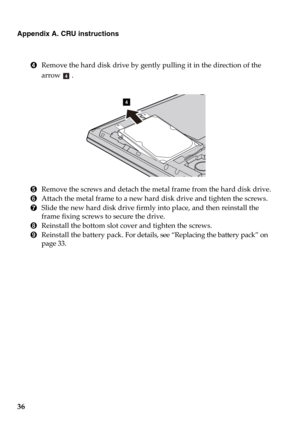 Page 4236
Appendix A. CRU instructions
4Remove the hard disk drive by gently pulling it in the direction of the 
arrow 
.
5Remove the screws and detach the metal frame from the hard disk drive.
6Attach the metal frame to a new hard disk drive and tighten the screws.
7Slide the new hard disk drive firmly into place, and then reinstall the 
frame fixing screws to secure the drive.
8Reinstall the bottom slot cover and tighten the screws.
9Reinstall the battery pack. For details, see “Replacing the battery pack” on...