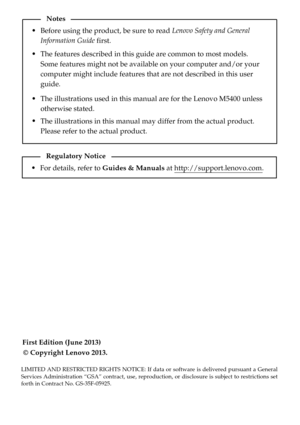 Page 2First Edition (June 2013)
© Copyright Lenovo 2013. Before using the product, be sure to read Lenovo Safety and General 
Information Guide first.
The features described in this guide are common to most models. 
Some features might not be available on your computer and/or your 
computer might include features that are not described in this user 
guide.
LIMITED AND RESTRICTED RIGHTS NOTICE: If data or software is delivered pursuant a General 
Services Administration “GSA” contract, use, reproduction, or...