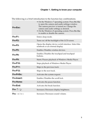 Page 11Chapter 1. Getting to know your computer
5
The following is a brief introduction to the function key combinations.
Fn+Esc:
• On the Windows 7 operating system: Press  Fn+Esc 
to open the camera and  audio settings window. 
The camera preview is turned on. Change the 
camera and audio settings as desired.
 On the Windows 8 operating system: Press  Fn+Esc 
to enable or disable the camera.
Fn+F1:Enters sleep mode.
Fn+F2:Turns on/off the backlight of the LCD screen.
Fn+F3:Opens the display device switch...