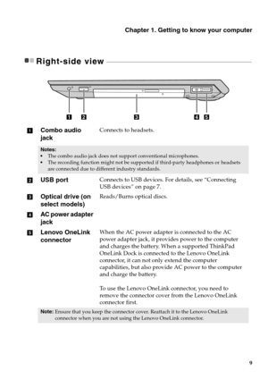 Page 15Chapter 1. Getting to know your computer
9
Right-side view  - - - - - - - - - - - - - - - - - - - - - - - - - - - - - - - - - - - - - - - - - - - - - - - - - - - - - - - - - - - - - - -  - - - - - - - - - - - - - - - - - - - - - - - - - - - - - - - - - - -
Combo audio 
jackConnects to headsets.
Notes: 
The combo audio jack does not su pport conventional microphones.
 The recording function might not be supporte d if third-party headphones or headsets 
are connected due to different industry standards....