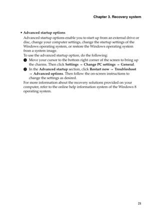 Page 27Chapter 3. Recovery system
21
Advanced startup options 
Advanced startup options enable you to start up from an external drive or 
disc, change your computer settings, change the startup settings of the 
Windows operating system, or restore the Windows operating system 
from a system image.
To  use the advanced startup option, do the followin
g:
1Move your cursor to the bottom right corner of the screen to bring up 
the charms. Then click Settings  Change PC settings  General.
2In the Advanced startup...