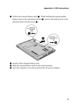 Page 35Appendix A. CRU instructions
29
3Unlock the manual battery latch . While holding the spring-loaded 
battery latch in the unlocked position , remove the battery pack in the 
direction shown by the arrow  . 
4Install a fully charged battery pack.
5Slide the manual battery latch to the locked position.
6Turn the computer over and reconnect the AC power adapter.
a
b
c
3
1
2
1
2
1
2 