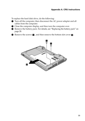 Page 39Appendix A. CRU instructions
33
To  r e p l a c e  the hard disk drive, do the following:
1Turn off the computer; then disconnect the AC power adapter and all 
cables from the computer.
2Close the computer display, and then turn the computer over.
3Remove the battery pack. For details, see “Replacing the battery pack” on 
page 28.
4Remove the screws  , and then remove the bottom slot cover .ab
1
1
2
1
2 