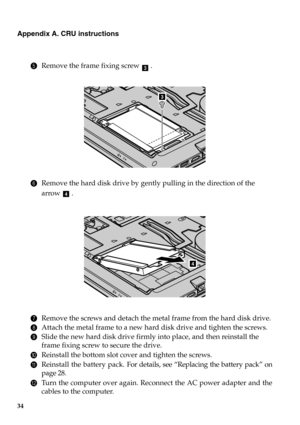 Page 4034
Appendix A. CRU instructions
5Remove the frame fixing screw  .
6Remove the hard disk drive by gently pulling in the direction of the 
arrow .
7Remove the screws and detach the metal frame from the hard disk drive.
8Attach the metal frame to a new hard disk drive and tighten the screws.
9Slide the new hard disk drive firmly into place, and then reinstall the 
frame fixing screw to secure the drive.
0Reinstall the bottom slot cover and tighten the screws.
AReinstall the battery pack. For details, see...