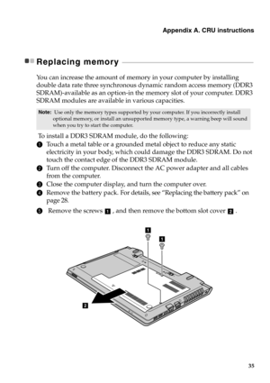 Page 41Appendix A. CRU instructions
35
Replacing memory  - - - - - - - - - - - - - - - - - - - - - - - - - - - - - - - - - - - - - - - - - - - - - - - - - - - - - - - - - - - - - - - - - - - - - - - - - - - - - - - - - - - - - - - -
You can increase the amount of memory in your computer by installing 
double data rate three synchronous dynamic random access memory (DDR3 
SDRAM)-available as an option-in the memory slot of your computer. DDR3 
SDRAM modules are available in various capacities.
 To  install a...