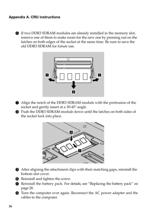 Page 4236
Appendix A. CRU instructions
6If two DDR3 SDRAM modules are already installed in the memory slot, 
remove one of them to make room for the new one by pressing out on the 
latches on both edges of the socket at the same time. Be sure to save the 
old DDR3 SDRAM for future use.
7Align the notch of the DDR3 SDRAM module with the protrusion of the 
socket and gently insert at a 30-45° angle.
8Push the DDR3 SDRAM module down until the latches on both sides of 
the socket lock into place.
9After aligning...