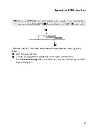 Page 43Appendix A. CRU instructions
37
To  m a k e  sure that the DDR3 SDRAM module is installed correctly, do as 
follows: 
1Turn the computer on. 
2Hold F1 during startup. The BIOS setup utility screen opens. 
The Installed memory item shows the total amount of memory installed 
in your computer. 
Note:  If only one DDR3 SDRAM module is installed in the computer you are servicing, the 
card must be installed in SLOT-0 ( : lower slot), and not in SLOT-1 ( : upper slot).
b
a 