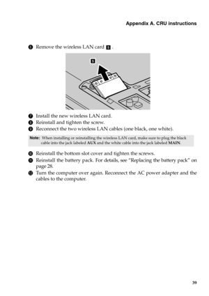 Page 45Appendix A. CRU instructions
39
6Remove the wireless LAN card  .
7Install the new wireless LAN card.
8Reinstall and tighten the screw.
9Reconnect the two wireless LAN cables (one black, one white).
0Reinstall the bottom slot cover and tighten the screws.
AReinstall the battery pack. For details, see “Replacing the battery pack” on
page 28.
BTurn the computer over again. Reconnect the AC power adapter and the
cables to the computer.
Note:  When installing or reinstalling the wireless LAN card, make sure...