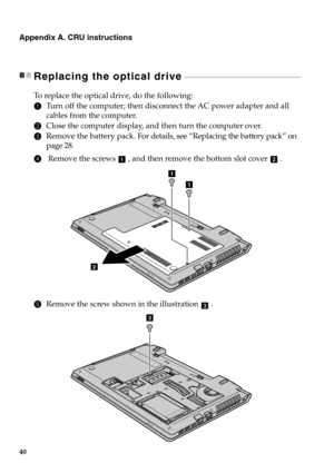 Page 4640
Appendix A. CRU instructions
Replacing the optical drive - - - - - - - - - - - - - - - - - - - - - - - - - - - - - - - - - - - - - - - - - - - - - - - - - - - - - - - - - - - - - - - 
To  r e p l a c e  the optical drive, do the following:
1Turn off the computer; then disconnect the AC power adapter and all 
cables from the computer.
2Close the computer display, and then turn the computer over.
3Remove the battery pack. For details, see “Replacing the battery pack” on 
page 28.
4 Remove the screws  ,...