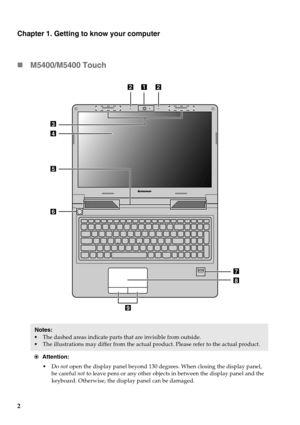 Page 82
Chapter 1. Getting to know your computer
M5400/M5400 Touch
Notes: 
•The dashed areas indicate parts that are invisible from outside.
• The illustrations may differ from the actual  product. Please refer to the actual product.
Attention: • Do  not open the display panel beyond 130 de grees. When closing the display panel, 
be careful  not to leave pens or any other objects in between the display panel and the\
 
keyboard. Otherwise, the di splay panel can be damaged.
8
9
7
3
4
6
5
122
 