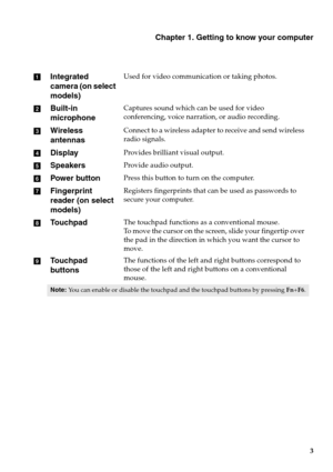 Page 9Chapter 1. Getting to know your computer
3
Integrated 
camera (on select 
models)Used for video communication or taking photos.
Built-in 
microphoneCaptures sound which can be used for video 
conferencing, voice narration, or audio recording.
Wireless 
antennasConnect to a wireless adapter to receive and send wireless 
radio signals.
DisplayProvides brilliant visual output.
SpeakersProvide audio output.
Power buttonPress this button to turn on the computer.
Fingerprint 
reader (on select...