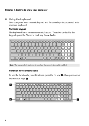 Page 104
Chapter 1. Getting to know your computer
Using the keyboard
Your computer has a numeric keypad and  function keys incorporated in its 
standard keyboard.
Numeric keypad
The keyboard has a separate numeric keypad. To enable or disable the 
keypad, press the Numeric Lock key  (Num Lock).
Function key combinations
To use the function key combinations,  press the Fn key  , then press one of 
the function keys   .
Note:  The numeric lock indicator is on wh en the numeric keypad is enabled.
a
b
2
12 