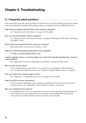 Page 2820
Chapter 5. Troubleshooting
Frequently asked questions  - - - - - - - - - - - - - - - - - - - - - - - - - - - - - - - - - - - - - - - - - - - - - - - - - - - - - - - - - - - - - - - - - - - - - - - - - - - - - - - - - - -
This section lists frequently asked questions and tells where you can find detailed answers. For details 
about each publication included in the package with your computer, see Lenovo B550 Setup Poster. 
What safety precautions should I follow when using my computer?
See “Important...