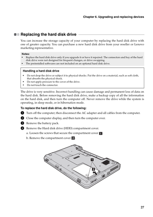 Page 35Chapter 6. Upgrading and replacing devices
27
Replacing the hard disk drive   - - - - - - - - - - - - - - - - - - - - - - - - - - - - - - - - - - - - - - - - - - - - - - - - - - - - - - - - - - - - - - - - - - - - - - - - - - - - - -
You can increase the storage capacity of your computer by replacing the hard disk drive with
one of greater capacity. You can purchase a new hard disk drive from your reseller or Lenovo
marketing representative.
The drive is very sensitive. Incorrect handling can cause...