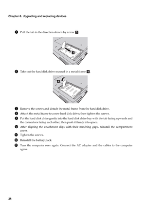 Page 3628
Chapter 6. Upgrading and replacing devices
5Pull the tab in the direction shown by arrow  .
6Take out the hard disk drive secured in a metal frame  .
7Remove the screws and detach the metal frame from the hard disk drive.
8Attach the metal frame to a new hard disk drive; then tighten the screws.
9Put the hard disk drive gently into the hard disk drive bay with the tab facing upwards and
the connectors facing each other; then push it firmly into space.
0After aligning the attachment clips with their...