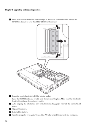 Page 3830
Chapter 6. Upgrading and replacing devices
6Press outwards on the latches on both edges of the socket at the same time, remove the 
SO-DIMM. Be sure to save the old SO-DIMM for future use.
7Insert the notched end of the DIMM into the socket.
Press the DIMM firmly, and pivot it until it snaps into the place. Make sure that it is firmly
fixed in the slot and does not move easily.
8After aligning the attachment clips with their matching gaps, reinstall the compartment
cover.
9Tighten the screws....