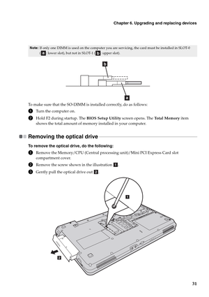 Page 39Chapter 6. Upgrading and replacing devices
31
To make sure that the SO-DIMM is installed correctly, do as follows:
1Turn the computer on.
2Hold F2 during startup. The BIOS Setup Utility screen opens. The Total Memory item 
shows the total amount of memory installed in your computer. 
Removing the optical drive   - - - - - - - - - - - - - - - - - - - - - - - - - - - - - - - - - - - - - - - - - - - - - - - - - - - - - - - - - - - - - - - - - - - - - - - - - - - - - - - - - - - - -
To remove the optical...