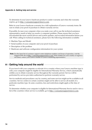 Page 4234
Appendix A. Getting help and service
To determine if your Lenovo hardware product is under warranty and when the warranty 
expires, go to http://consumersupport.lenovo.com
.
Refer to your Lenovo hardware warranty for a full explanation of Lenovo warranty terms. Be 
sure to retain your proof of purchase to obtain warranty service.
If possible, be near your computer when you make your call in case the technical assistance 
representative needs to help you resolve a computer problem. Please ensure that...