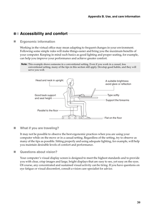 Page 47Appendix B. Use, and care information
39
Accessibility and comfort - - - - - - - - - - - - - - - - - - - - - - - - - - - - - - - - - - - - - - - - - - - - - - - - - - - - - - - - - - - - - - - - - - - - - - - - - - - - - - - - - - - - - - - -
„Ergonomic information 
Working in the virtual office may mean adapting to frequent changes in your environment. 
Following some simple rules will make things easier and bring you the maximum benefits of 
your computer. Keeping in mind such basics as good lighting...