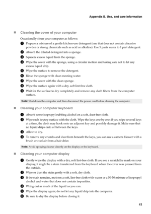 Page 49Appendix B. Use, and care information
41 „Cleaning the cover of your computer
Occasionally clean your computer as follows:
1Prepare a mixture of a gentle kitchen-use detergent (one that does not contain abrasive 
powder or strong chemicals such as acid or alkaline). Use 5 parts water to 1 part detergent.
2Absorb the diluted detergent into a sponge.
3Squeeze excess liquid from the sponge.
4Wipe the cover with the sponge, using a circular motion and taking care not to let any 
excess liquid drip.
5Wipe the...