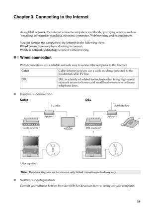 Page 23
19
Chapter 3. Connecting to the Internet
As a global network, the Internet connects computers worldwide, providing services such as
 e-mailing, information searching, electronic commerce, Web browsing and entertainment.
You can connect the computer to the Internet in the following ways:
Wired connection: use physical wiring to connect.
Wireless network technology:  connect without wiring.
Wired connection  - - - - - - - - - - - - - - - - - - - - - - - - - - - - - - - - - - - - - - - - - - - - - - - - -...