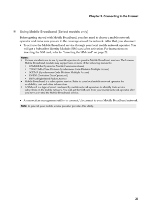 Page 25
Chapter 3. Connecting to the Internet
21
„
Using Mobile Broadband (Select models only)
Before getting started with Mobile Broadband, you first need to choose a mobile network 
operator and make sure you are in the coverage area of the network. After that, you also need:
  To activate the Mobile Broadband service through your local mobile network operator. You 
will get a Subscriber Identity Module (SIM) card after activation. For instructions on 
inserting the SIM card, refer to  “Inserting the SIM...