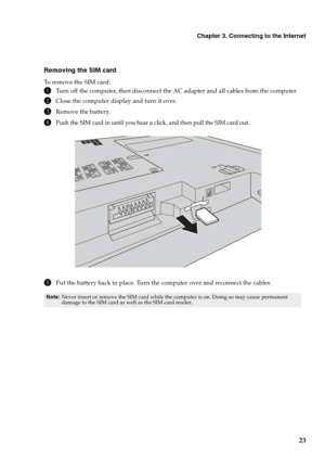 Page 27
Chapter 3. Connecting to the Internet
23
Removing the SIM card
To remove the SIM card:
1Turn off the computer, then disconnect the AC adapter and all cables from the computer.
2Close the computer display and turn it over.
3Remove the battery.
4Push the SIM card in until you hear a click, and then pull the SIM card out.
5Put the battery back in place. Turn the computer over and reconnect the cables.
Note:Never insert or remove the SIM card while the computer is on. Doing so may cause permanent 
damage to...