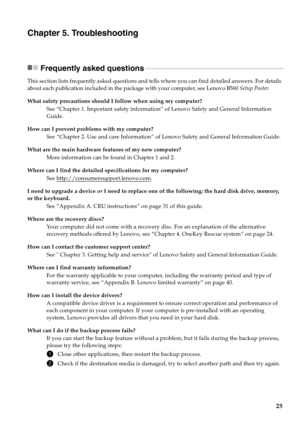 Page 29
25
Chapter 5. Troubleshooting
Frequently asked questions - - - - - - - - - - - - - - - - - - - - - - - - - - - - - - - - - - - - - - - - - - - - - - - - - - - - - - - - - - - - - - - -  - - - - - - - - - - - - - - - - - - -
This section lists frequently asked questions and tells where you can find detailed answers. For details 
about each publication included in the package with your computer, see Lenovo B560  Setup Poster. 
What safety precautions should I follow when using my computer? See “Chapter 1....