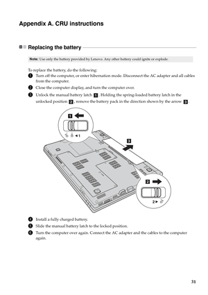 Page 35
31
Appendix A. CRU instructions
Replacing the battery  - - - - - - - - - - - - - - - - - - - - - - - - - - - - - - - - - - - - - - - - - - - - - - - - - - - - - - - - - - - - - - - - - - - - - - - - - - - - - - - - - - - - - - - - - - - - - - - - - - -
To replace the battery, do the following:
1Turn off the computer, or enter hibernation mode. Disconnect the AC adapter and all cables 
from the computer.
2Close the computer display, and turn the computer over.
3Unlock the manual battery latch  . Holding...