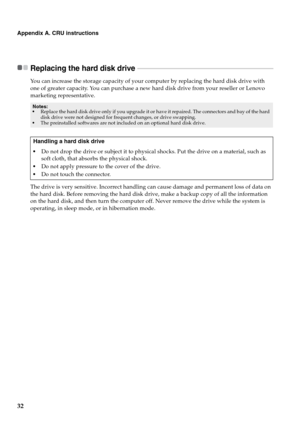 Page 36
32
Appendix A. CRU instructions
Replacing the hard disk drive  - - - - - - - - - - - - - - - - - - - - - - - - - - - - - - - - - - - - - - - - - - - - - - - - - - - - - - - - - - - - - - - - - - - - - - - - - - - - - - - - - -
You can increase the storage capacity of your computer by replacing the hard disk drive with 
one of greater capacity. You can purchase a new hard disk drive from your reseller or Lenovo 
marketing representative.
The drive is very sensitive. Incorrect handling can cause damage...