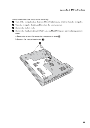 Page 37
Appendix A. CRU instructions
33
To replace the hard disk drive, do the following:
1Turn off the computer; then disconnect the AC adapter and all cables from the computer.
2Close the computer display, and then turn the computer over.
3Remove the battery pack.
4Remove the Hard disk drive (HDD)/Memory/Mini PCI Express Card slot compartment 
cover.
a. Loosen the screws that secure the compartment cover  .
b. Remove the compartment cover  .
a
b
b
a 