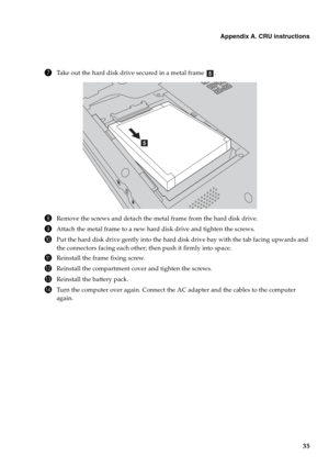 Page 39
Appendix A. CRU instructions
35
7Take out the hard disk drive secured in a metal frame  .
8Remove the screws and detach the metal frame from the hard disk drive.
9Attach the metal frame to a new hard disk drive and tighten the screws.
0Put the hard disk drive gently into the hard disk drive bay with the tab facing upwards and 
the connectors facing each other; then push it firmly into space.
AReinstall the frame fixing screw.
BReinstall the compartment cover and tighten the screws.
CReinstall the...