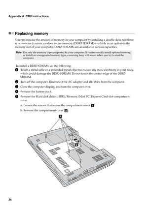 Page 40
36
Appendix A. CRU instructions
Replacing memory  - - - - - - - - - - - - - - - - - - - - - - - - - - - - - - - - - - - - - - - - - - - - - - - - - - - - - - - - - - - - - - - - - - - - - - - - - - - - - - - - - - - - - - - - - - - - - - - - - - - - - - - - -
You can increase the amount of memory in your computer by installing a double-data-rate three 
synchronous dynamic random access memory (DDR3 SDRAM)-available as an option-in the 
memory slot of your computer. DDR3 SDRAMs are available in various...